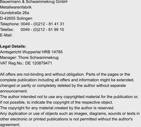 Bauermann & Schwammekrug GmbH Metallwarenfabrik Gundstraße 26a D-42655 Solingen Telephone: 0049 - (0)212 - 81 41 31 Telefax:      0049 - (0)212 - 81 99 10 E-Mail:   Legal Details: Amtsgericht Wuppertal HRB 14785 Manager: Thore Schwammekrug VAT Reg.No.: DE 120879471  All offers are not-binding and without obligation. Parts of the pages or the  complete publication including all offers and information might be extended,  changed or partly or completely deleted by the author without separate  announcement.  The author intended not to use any copyrighted material for the publication or,  if not possible, to indicate the copyright of the respective object. The copyright for any material created by the author is reserved.  Any duplication or use of objects such as images, diagrams, sounds or texts in  other electronic or printed publications is not permitted without the author's  agreement.